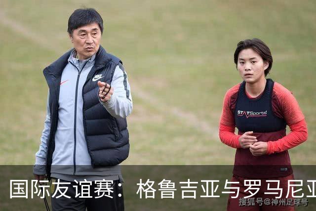 国际友谊赛：格鲁吉亚与罗马尼亚的较量，谁能打破平庸？